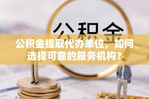 新蔡公积金提取代办单位，如何选择可靠的服务机构？