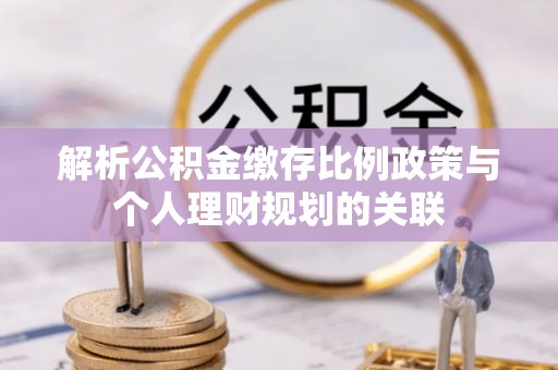 新蔡解析公积金缴存比例政策与个人理财规划的关联