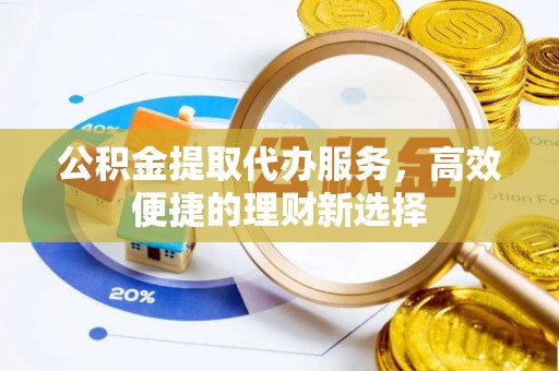 新蔡公积金提取代办服务，高效便捷的理财新选择