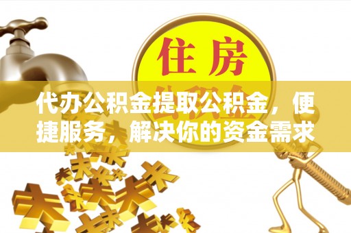 新蔡代办公积金提取公积金，便捷服务，解决你的资金需求