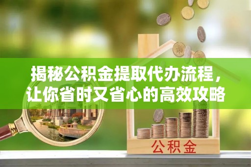 新蔡揭秘公积金提取代办流程，让你省时又省心的高效攻略