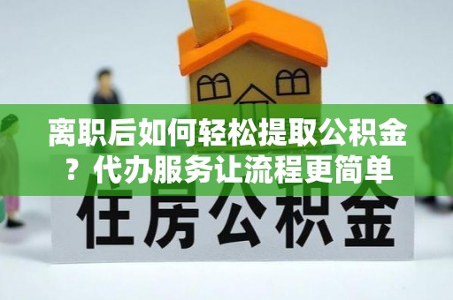 新蔡离职后如何轻松提取公积金？代办服务让流程更简单