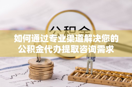 新蔡如何通过专业渠道解决您的公积金代办提取咨询需求