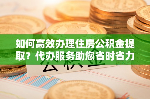 新蔡如何高效办理住房公积金提取？代办服务助您省时省力