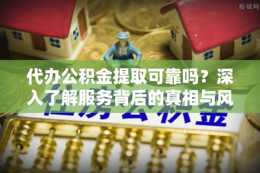 新蔡代办公积金提取可靠吗？深入了解服务背后的真相与风险