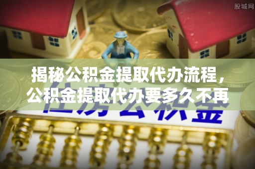 新蔡揭秘公积金提取代办流程，公积金提取代办要多久不再迷茫