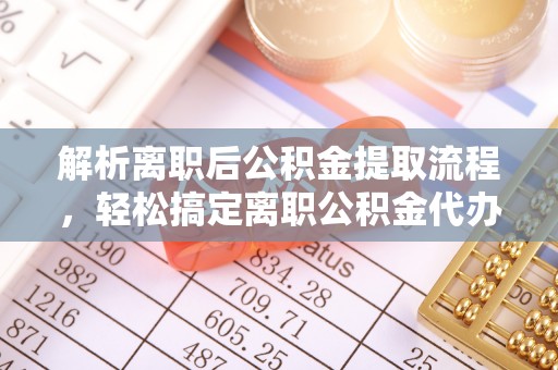 新蔡解析离职后公积金提取流程，轻松搞定离职公积金代办提取手续