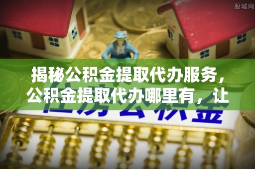 新蔡揭秘公积金提取代办服务，公积金提取代办哪里有，让你省时省心的解决方案
