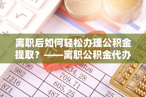 新蔡离职后如何轻松办理公积金提取？——离职公积金代办提取服务详解