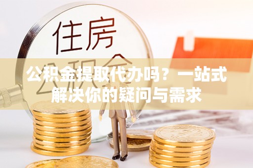 新蔡公积金提取代办吗？一站式解决你的疑问与需求