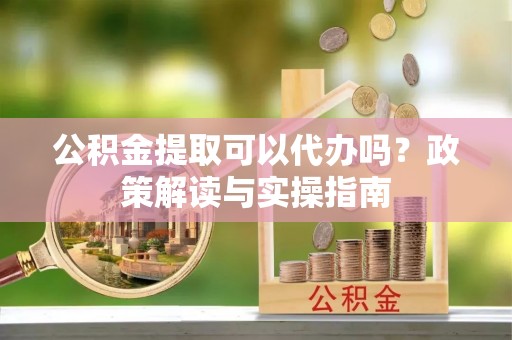 新蔡公积金提取可以代办吗？政策解读与实操指南