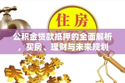 新蔡公积金贷款抵押的全面解析，买房、理财与未来规划