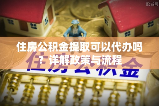 新蔡住房公积金提取可以代办吗？详解政策与流程
