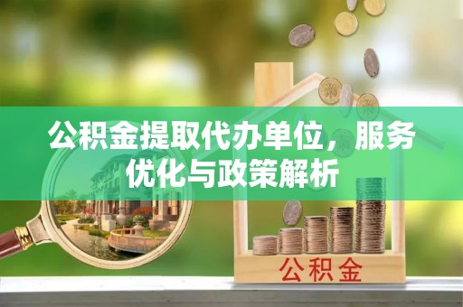 新蔡公积金提取代办单位，服务优化与政策解析