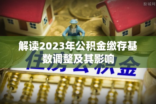 新蔡解读2023年公积金缴存基数调整及其影响