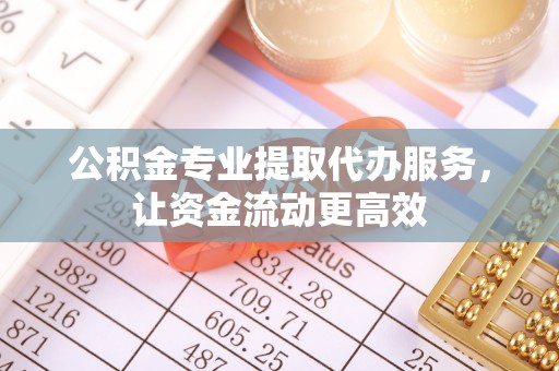 新蔡公积金专业提取代办服务，让资金流动更高效