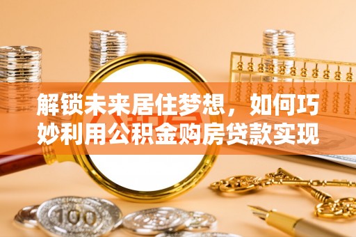 新蔡解锁未来居住梦想，如何巧妙利用公积金购房贷款实现房产投资
