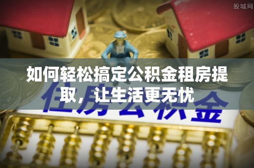 新蔡如何轻松搞定公积金租房提取，让生活更无忧