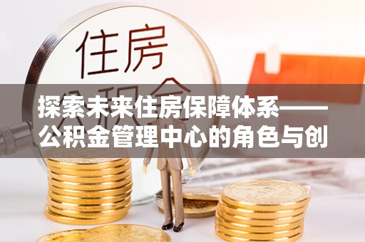 新蔡探索未来住房保障体系——公积金管理中心的角色与创新