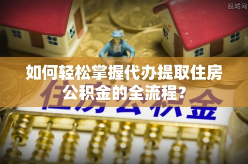 新蔡如何轻松掌握代办提取住房公积金的全流程？