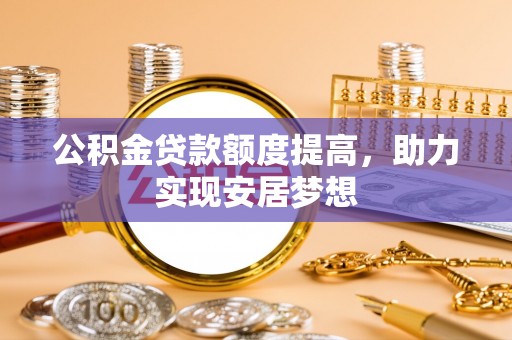 新蔡公积金贷款额度提高，助力实现安居梦想