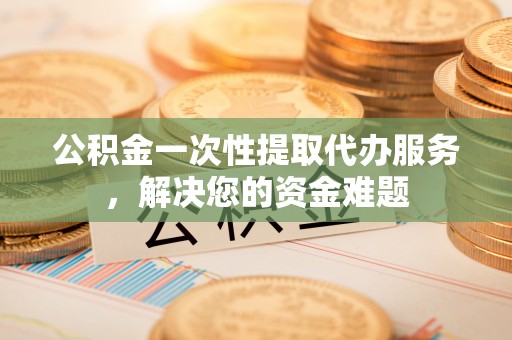 新蔡公积金一次性提取代办服务，解决您的资金难题