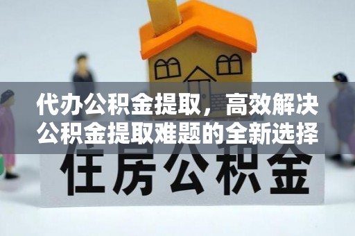 新蔡代办公积金提取，高效解决公积金提取难题的全新选择