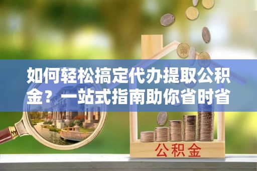 新蔡如何轻松搞定代办提取公积金？一站式指南助你省时省心