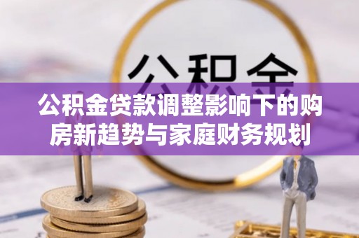 新蔡公积金贷款调整影响下的购房新趋势与家庭财务规划