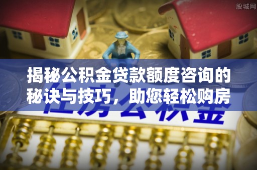 新蔡揭秘公积金贷款额度咨询的秘诀与技巧，助您轻松购房！