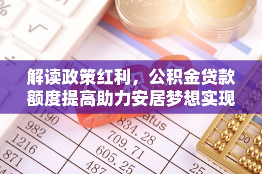 新蔡解读政策红利，公积金贷款额度提高助力安居梦想实现