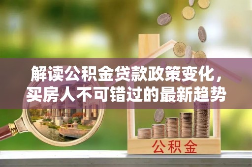 新蔡解读公积金贷款政策变化，买房人不可错过的最新趋势