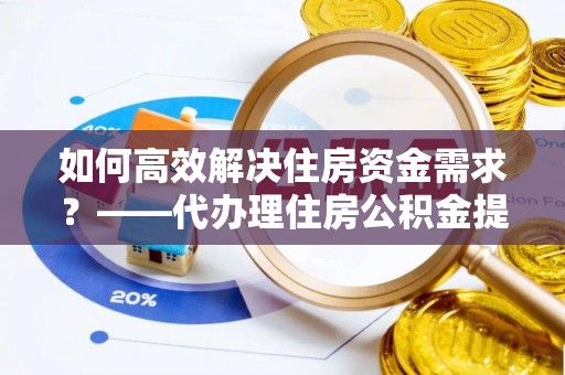 新蔡如何高效解决住房资金需求？——代办理住房公积金提取服务全解析