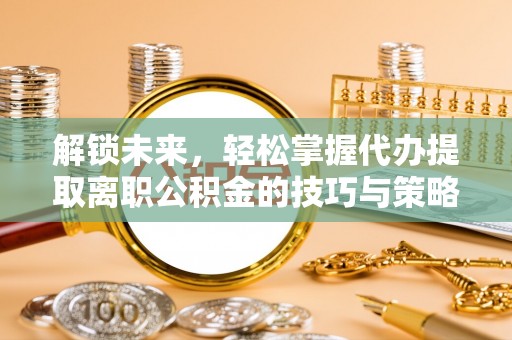 新蔡解锁未来，轻松掌握代办提取离职公积金的技巧与策略