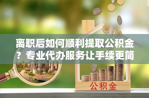 新蔡离职后如何顺利提取公积金？专业代办服务让手续更简单