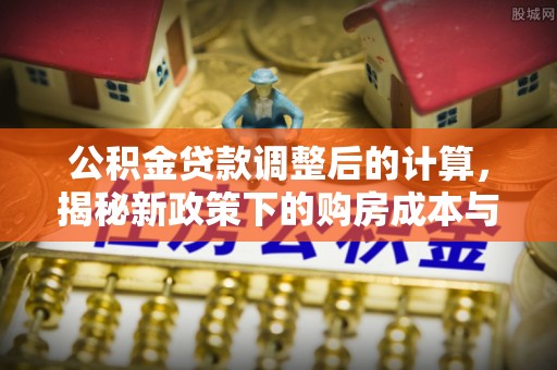 新蔡公积金贷款调整后的计算，揭秘新政策下的购房成本与规划策略