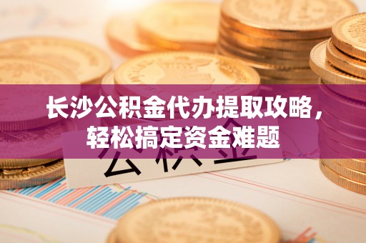 新蔡长沙公积金代办提取攻略，轻松搞定资金难题