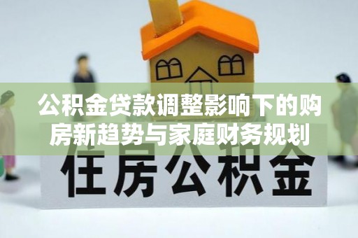 新蔡公积金贷款调整影响下的购房新趋势与家庭财务规划