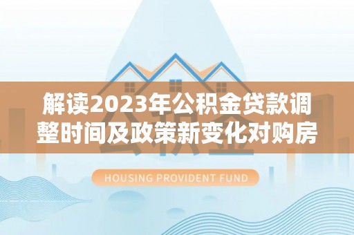 新蔡解读2023年公积金贷款调整时间及政策新变化对购房的影响