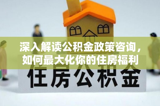 新蔡深入解读公积金政策咨询，如何最大化你的住房福利