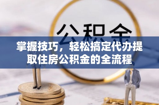 新蔡掌握技巧，轻松搞定代办提取住房公积金的全流程