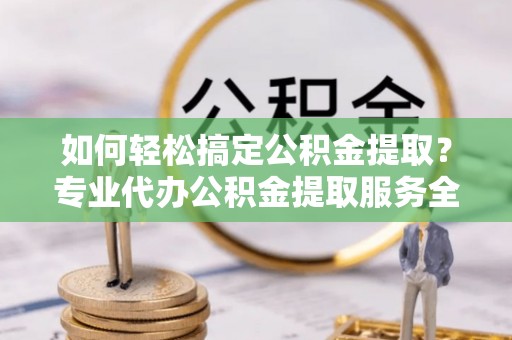 新蔡如何轻松搞定公积金提取？专业代办公积金提取服务全解析