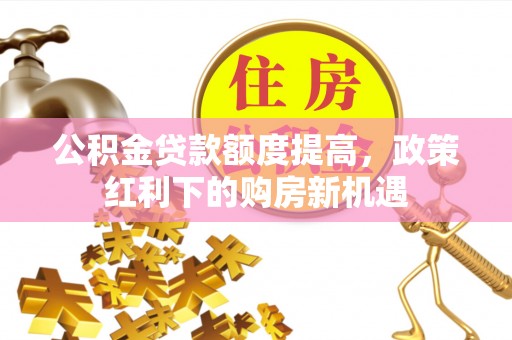 新蔡公积金贷款额度提高，政策红利下的购房新机遇