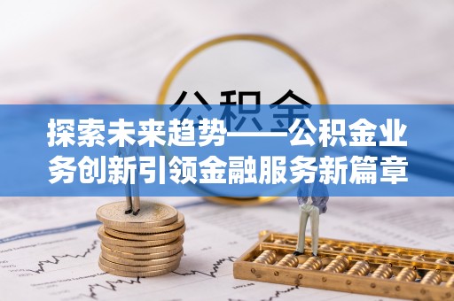 新蔡探索未来趋势——公积金业务创新引领金融服务新篇章