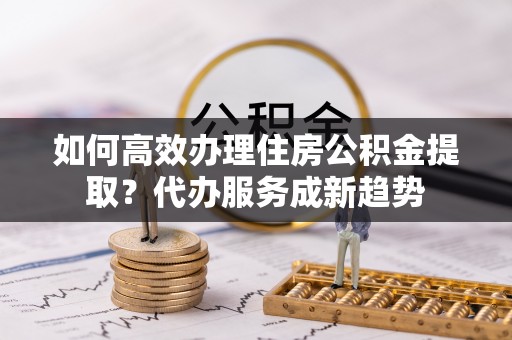 新蔡如何高效办理住房公积金提取？代办服务成新趋势