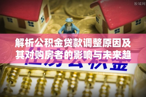 新蔡解析公积金贷款调整原因及其对购房者的影响与未来趋势