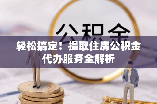 新蔡轻松搞定！提取住房公积金代办服务全解析