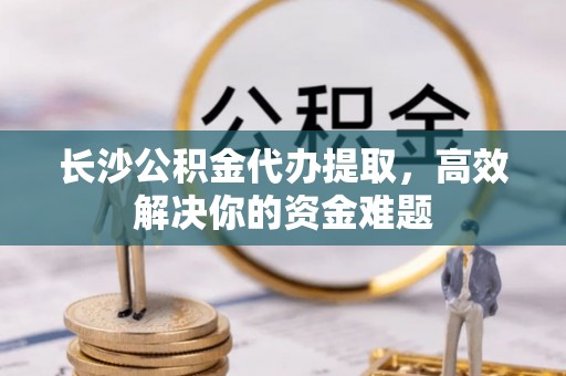 新蔡长沙公积金代办提取，高效解决你的资金难题