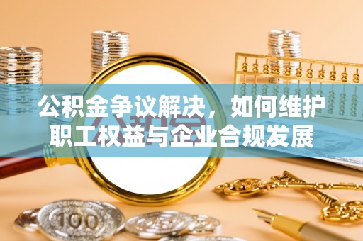 新蔡公积金争议解决，如何维护职工权益与企业合规发展