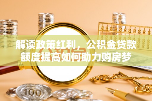 新蔡解读政策红利，公积金贷款额度提高如何助力购房梦